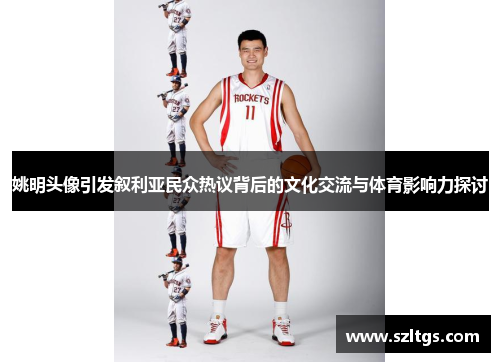 姚明头像引发叙利亚民众热议背后的文化交流与体育影响力探讨