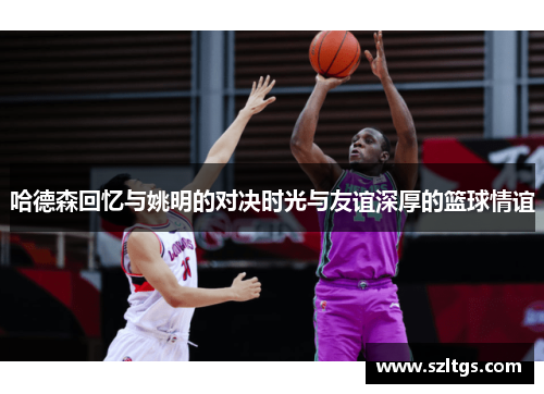 哈德森回忆与姚明的对决时光与友谊深厚的篮球情谊