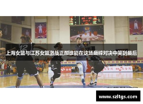 上海女篮与江苏女篮激战正酣谁能在这场巅峰对决中笑到最后